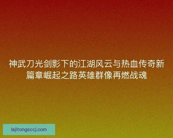 神武刀光剑影下的江湖风云与热血传奇新篇章崛起之路英雄群像再燃战魂