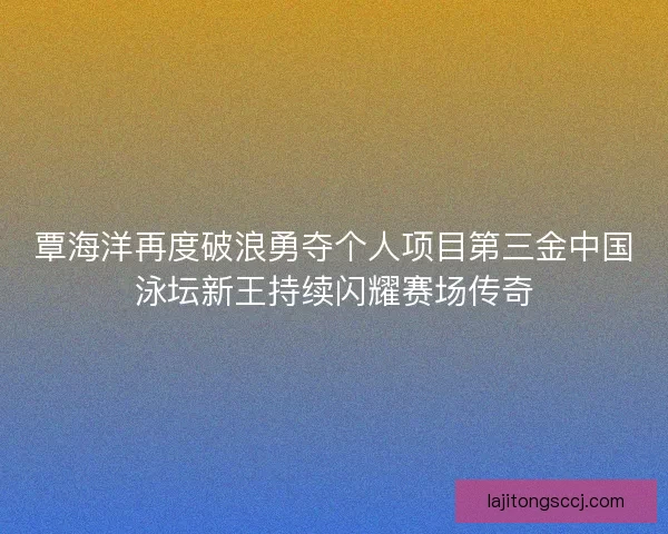 覃海洋再度破浪勇夺个人项目第三金中国泳坛新王持续闪耀赛场传奇