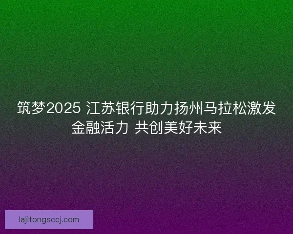 筑梦2025 江苏银行助力扬州马拉松激发金融活力 共创美好未来