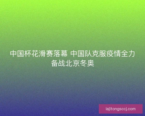 中国杯花滑赛落幕 中国队克服疫情全力备战北京冬奥