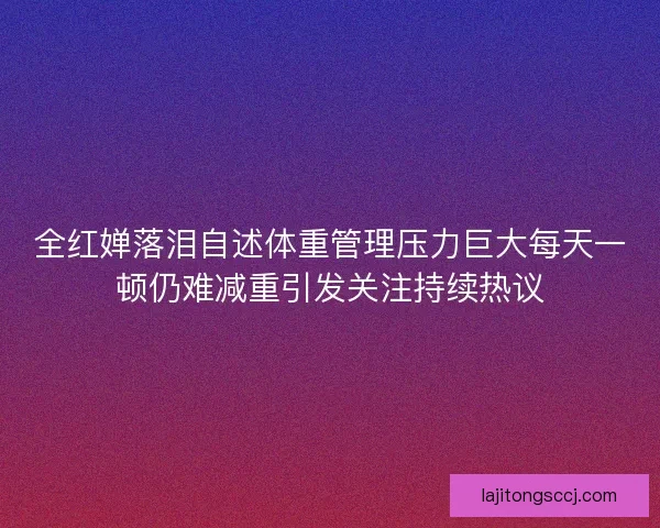 全红婵落泪自述体重管理压力巨大每天一顿仍难减重引发关注持续热议