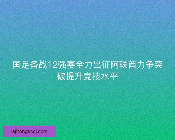 国足备战12强赛全力出征阿联酋力争突破提升竞技水平