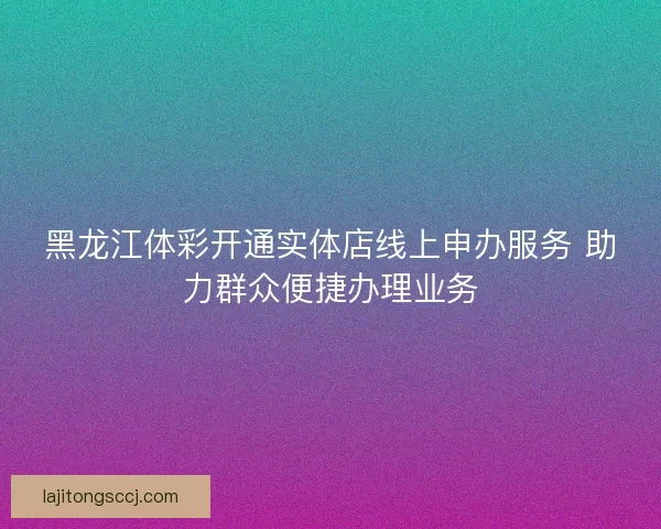黑龙江体彩开通实体店线上申办服务 助力群众便捷办理业务